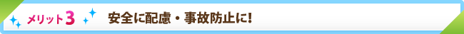メリット3　安全に配慮・事故防止に！
