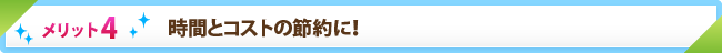 メリット4　時間とコストの節約に！